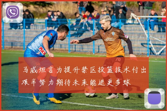 马威坦言为提升禁区投篮技术付出艰辛努力期待未来能进更多球