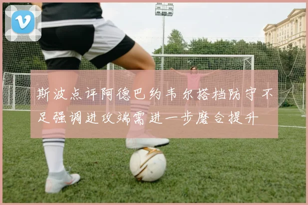 斯波点评阿德巴约韦尔搭档防守不足强调进攻端需进一步磨合提升
